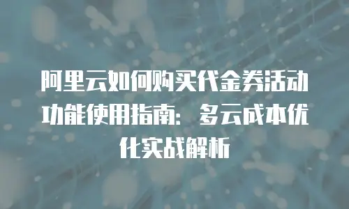阿里云如何购买代金券活动功能使用指南：多云成本优化实战解析