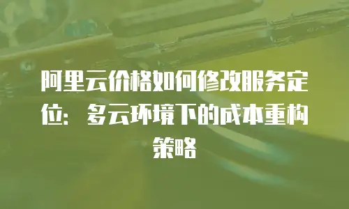 阿里云价格如何修改服务定位：多云环境下的成本重构策略