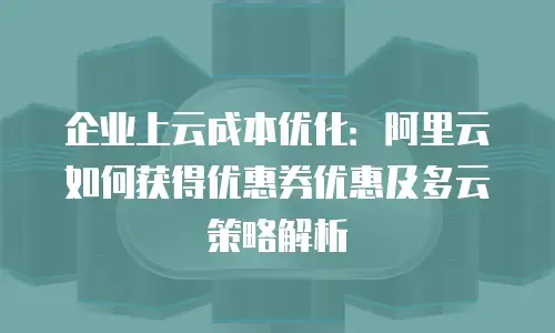 企业上云成本优化：阿里云如何获得优惠券优惠及多云策略解析