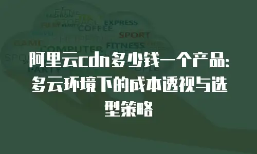 阿里云cdn多少钱一个产品：多云环境下的成本透视与选型策略
