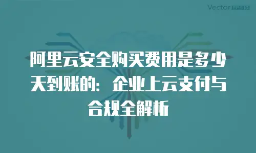 阿里云安全购买费用是多少天到账的：企业上云支付与合规全解析