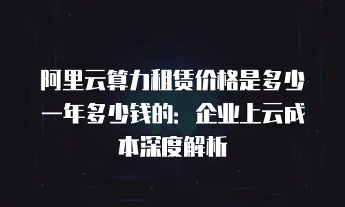 阿里云算力租赁价格是多少一年多少钱的：企业上云成本深度解析