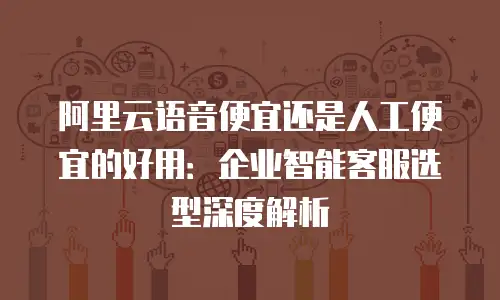 阿里云语音便宜还是人工便宜的好用：企业智能客服选型深度解析