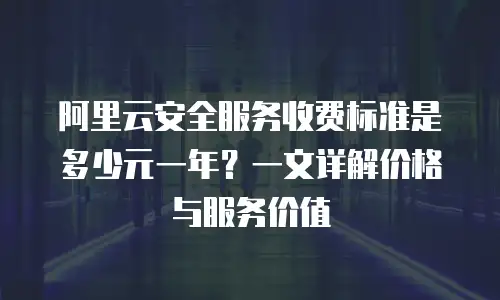 阿里云安全服务收费标准是多少元一年？一文详解价格与服务价值