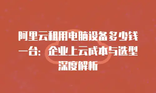 阿里云租用电脑设备多少钱一台：企业上云成本与选型深度解析