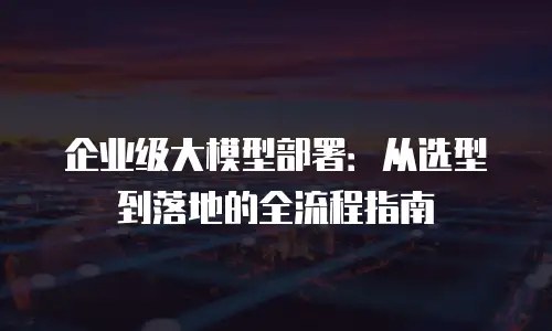 企业级大模型部署：从选型到落地的全流程指南