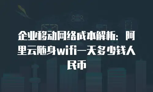 企业移动网络成本解析：阿里云随身wifi一天多少钱人民币
