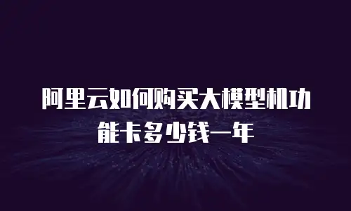 阿里云如何购买大模型机功能卡多少钱一年