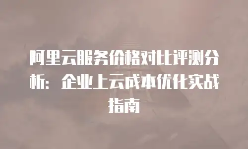 阿里云服务价格对比评测分析：企业上云成本优化实战指南