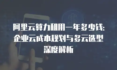阿里云算力租用一年多少钱：企业云成本规划与多云选型深度解析