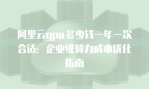 阿里云gpu多少钱一年一次合适：企业级算力成本优化指南