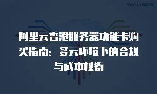 阿里云香港服务器功能卡购买指南：多云环境下的合规与成本权衡