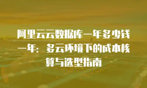 阿里云云数据库一年多少钱一年：多云环境下的成本核算与选型指南