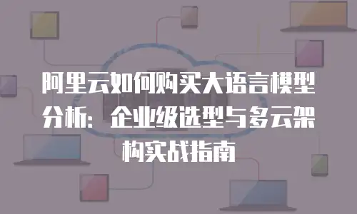 阿里云如何购买大语言模型分析：企业级选型与多云架构实战指南