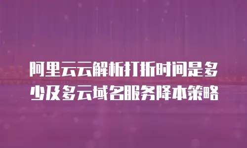 阿里云云解析打折时间是多少及多云域名服务降本策略