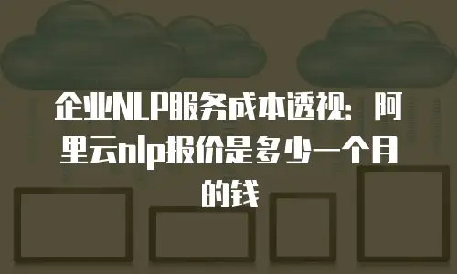 企业NLP服务成本透视：阿里云nlp报价是多少一个月的钱