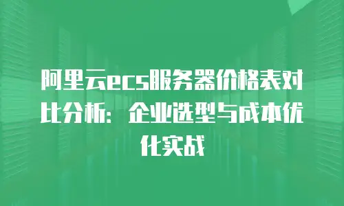 阿里云ecs服务器价格表对比分析：企业选型与成本优化实战