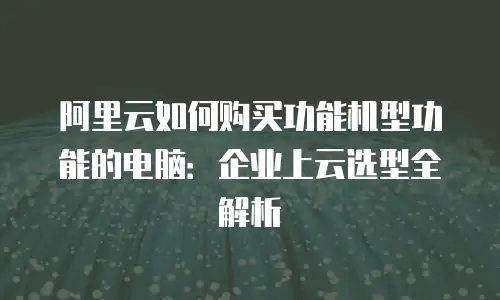 阿里云如何购买功能机型功能的电脑：企业上云选型全解析
