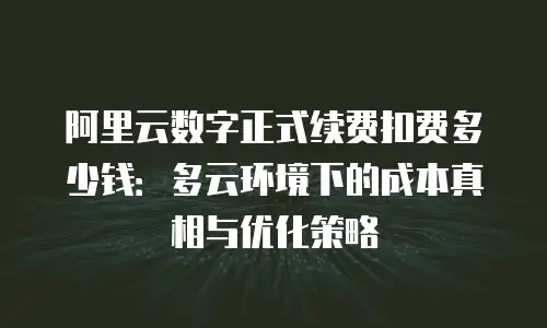 阿里云数字正式续费扣费多少钱：多云环境下的成本真相与优化策略