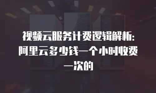 视频云服务计费逻辑解析：阿里云多少钱一个小时收费一次的
