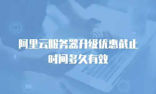 阿里云服务器升级优惠截止时间多久有效