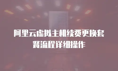 阿里云虚拟主机续费更换套餐流程详细操作