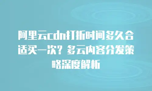 阿里云cdn打折时间多久合适买一次？多云内容分发策略深度解析