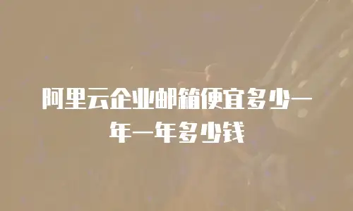 阿里云企业邮箱便宜多少一年一年多少钱