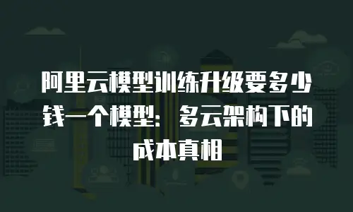 阿里云模型训练升级要多少钱一个模型：多云架构下的成本真相