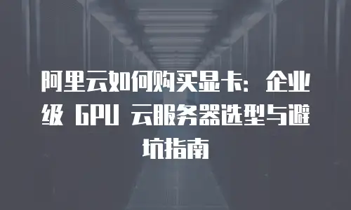 阿里云如何购买显卡：企业级 GPU 云服务器选型与避坑指南
