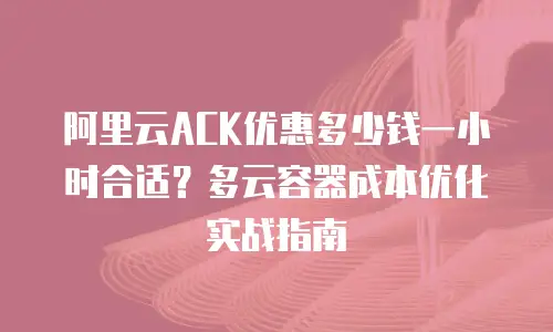 阿里云ACK优惠多少钱一小时合适？多云容器成本优化实战指南