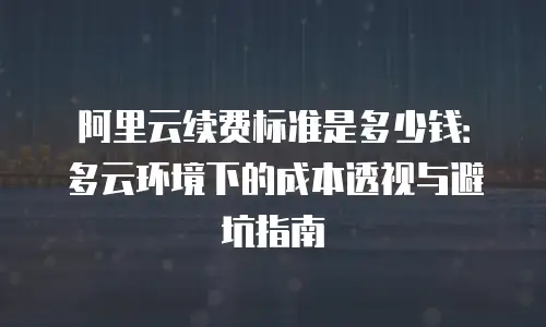 阿里云续费标准是多少钱：多云环境下的成本透视与避坑指南
