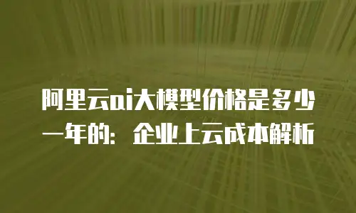 阿里云ai大模型价格是多少一年的：企业上云成本解析