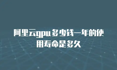 阿里云gpu多少钱一年的使用寿命是多久