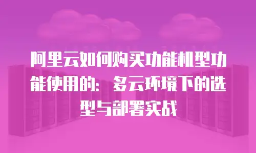 阿里云如何购买功能机型功能使用的：多云环境下的选型与部署实战