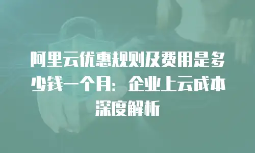 阿里云优惠规则及费用是多少钱一个月：企业上云成本深度解析