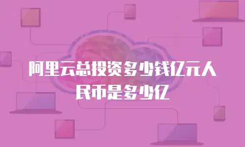 阿里云总投资多少钱亿元人民币是多少亿
