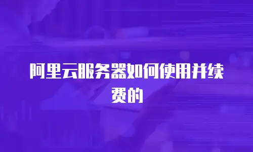 阿里云服务器如何使用并续费的