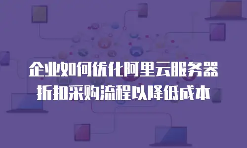 企业如何优化阿里云服务器折扣采购流程以降低成本