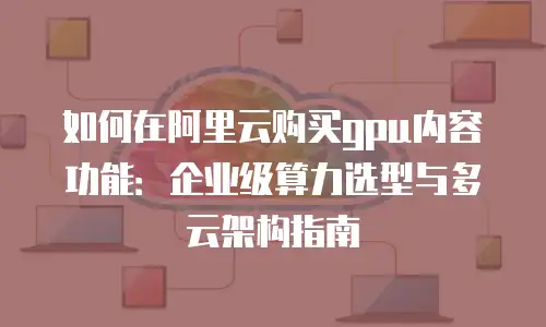 如何在阿里云购买gpu内容功能：企业级算力选型与多云架构指南