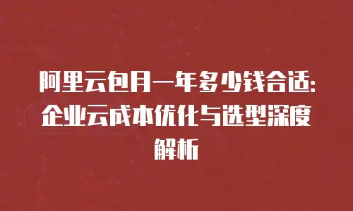 阿里云包月一年多少钱合适：企业云成本优化与选型深度解析