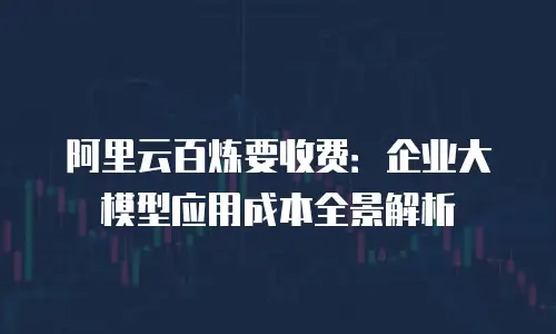 阿里云百炼要收费：企业大模型应用成本全景解析