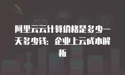 阿里云云计算价格是多少一天多少钱：企业上云成本解析
