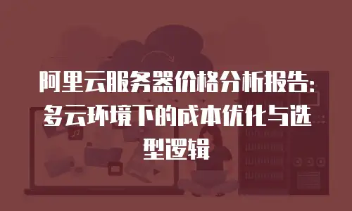阿里云服务器价格分析报告：多云环境下的成本优化与选型逻辑