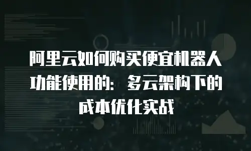 阿里云如何购买便宜机器人功能使用的：多云架构下的成本优化实战