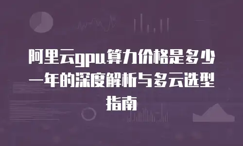阿里云gpu算力价格是多少一年的深度解析与多云选型指南