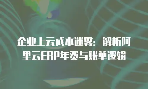 企业上云成本迷雾：解析阿里云ERP年费与账单逻辑