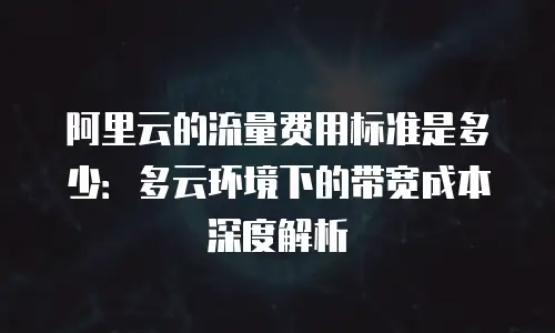阿里云的流量费用标准是多少：多云环境下的带宽成本深度解析