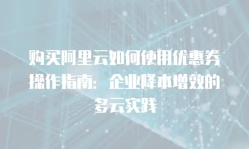 购买阿里云如何使用优惠券操作指南：企业降本增效的多云实践