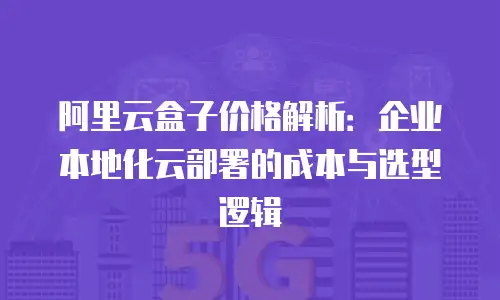 阿里云盒子价格解析：企业本地化云部署的成本与选型逻辑